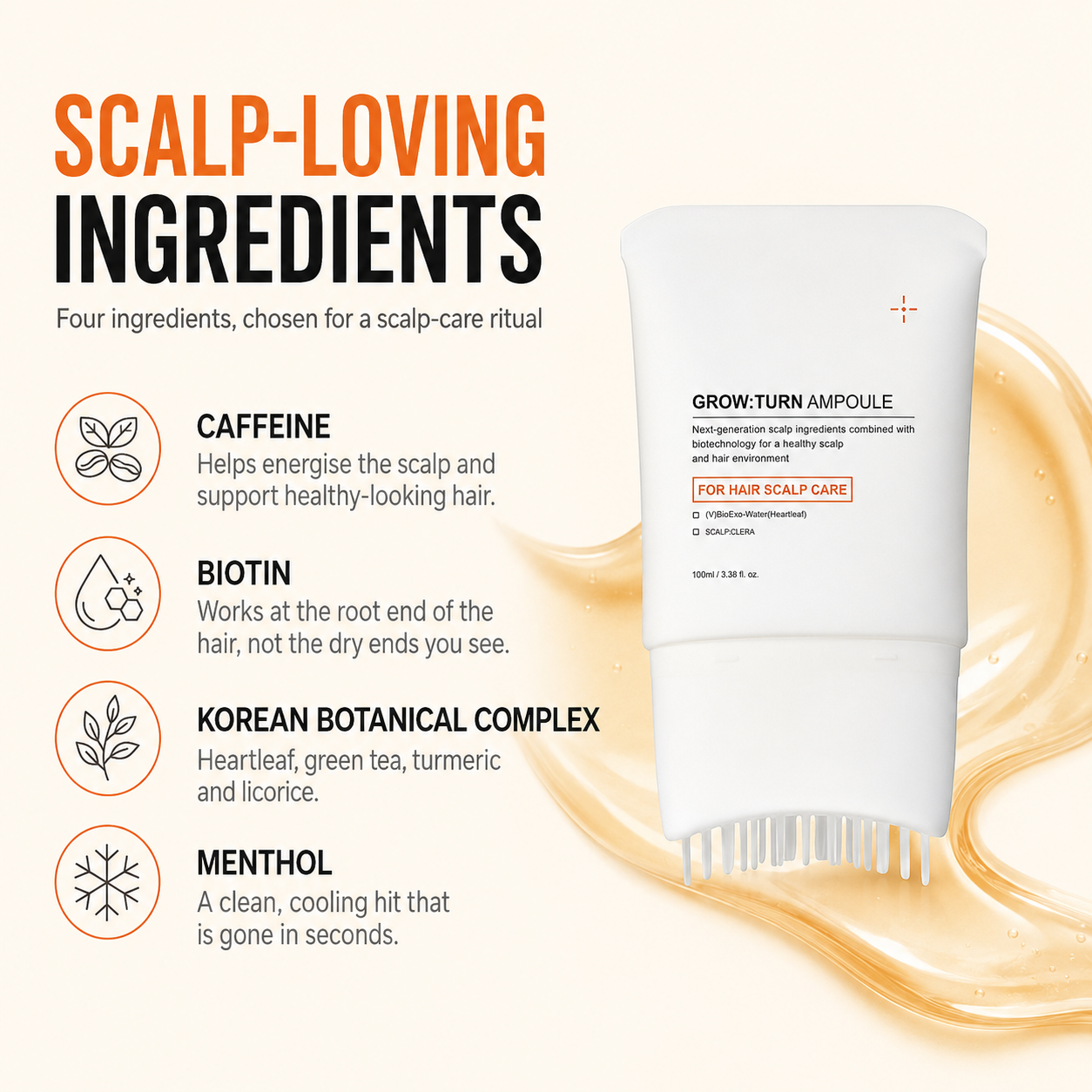 Scalp-loving ingredients: caffeine, biotin, Korean botanical complex of heartleaf, green tea, turmeric and licorice, and menthol